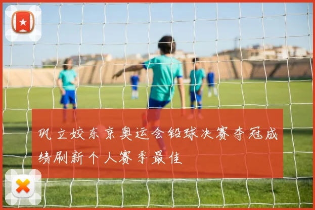巩立姣东京奥运会铅球决赛夺冠成绩刷新个人赛季最佳