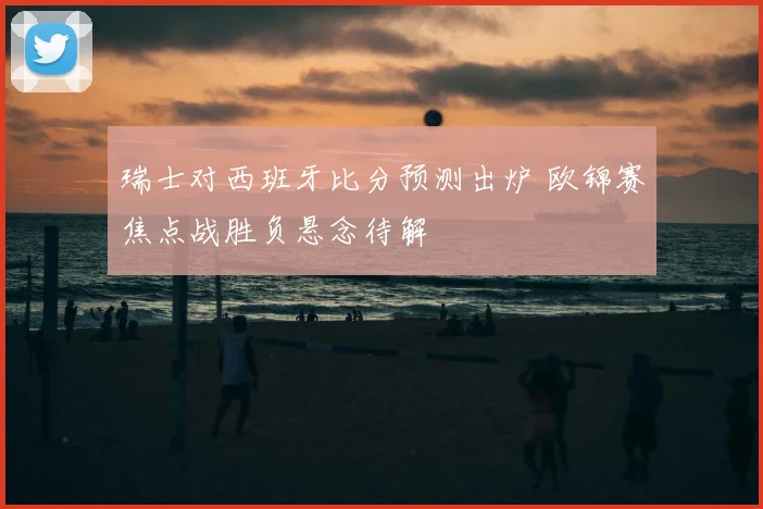 瑞士对西班牙比分预测出炉 欧锦赛焦点战胜负悬念待解