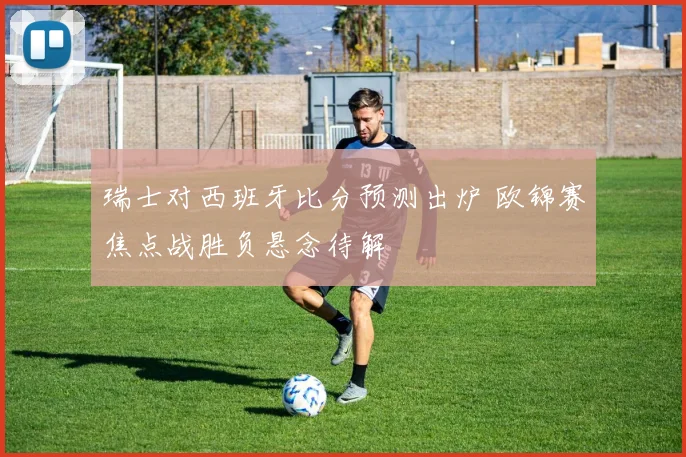 瑞士对西班牙比分预测出炉 欧锦赛焦点战胜负悬念待解