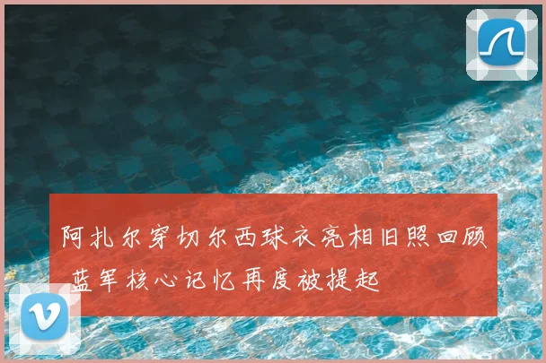 阿扎尔穿切尔西球衣亮相旧照回顾 蓝军核心记忆再度被提起