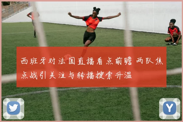 西班牙对法国直播看点前瞻 两队焦点战引关注与转播搜索升温