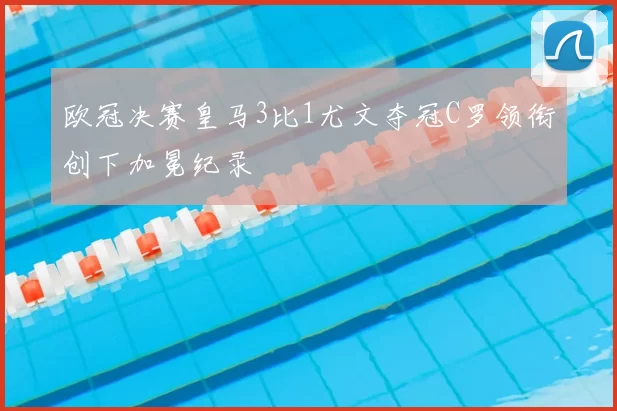 欧冠决赛皇马3比1尤文夺冠C罗领衔创下加冕纪录