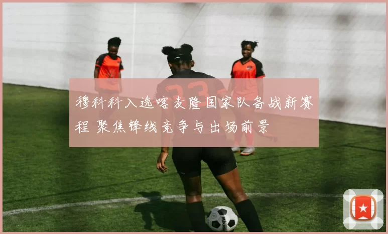 穆科科入选喀麦隆国家队备战新赛程 聚焦锋线竞争与出场前景