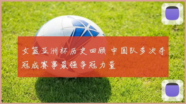 女篮亚洲杯历史回顾 中国队多次夺冠成赛事最强争冠力量