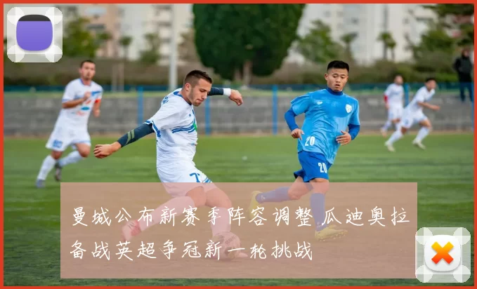 曼城公布新赛季阵容调整 瓜迪奥拉备战英超争冠新一轮挑战