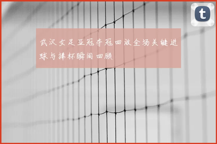 武汉女足亚冠夺冠回放全场关键进球与捧杯瞬间回顾