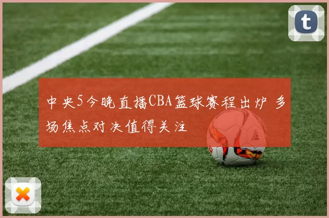 中央5今晚直播CBA篮球赛程出炉 多场焦点对决值得关注