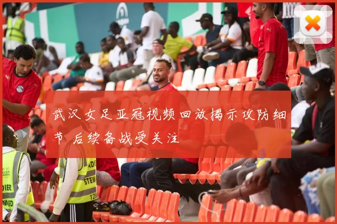 武汉女足亚冠视频回放揭示攻防细节 后续备战受关注