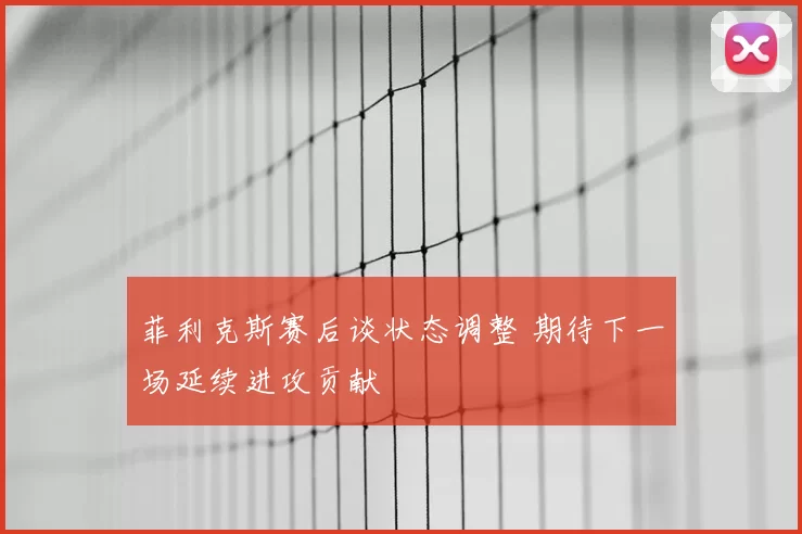 菲利克斯赛后谈状态调整 期待下一场延续进攻贡献
