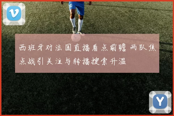 西班牙对法国直播看点前瞻 两队焦点战引关注与转播搜索升温