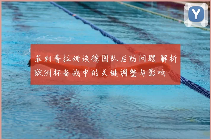 菲利普拉姆谈德国队后防问题 解析欧洲杯备战中的关键调整与影响
