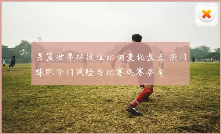 男篮世界杯投注比例变化盘点 热门球队冷门风险与比赛观赛参考